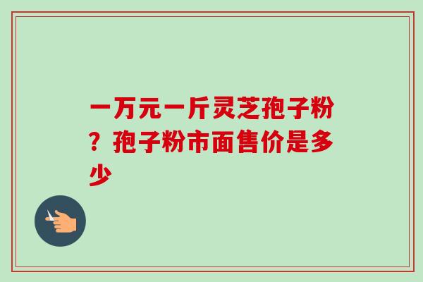 一万元一斤灵芝孢子粉？孢子粉市面售价是多少