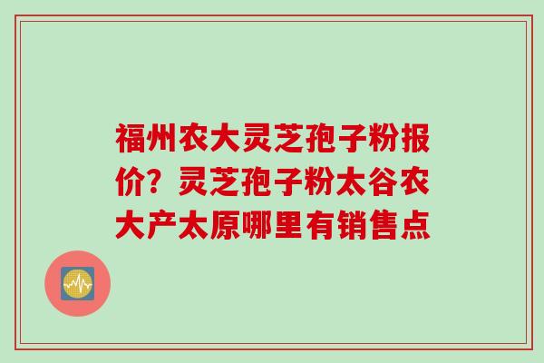 福州农大灵芝孢子粉报价？灵芝孢子粉太谷农大产太原哪里有销售点