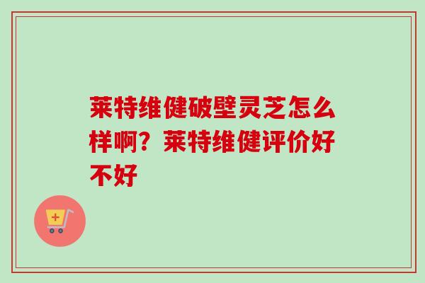 莱特维健破壁灵芝怎么样啊？莱特维健评价好不好
