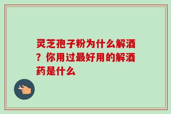 灵芝孢子粉为什么解酒？你用过最好用的解酒药是什么