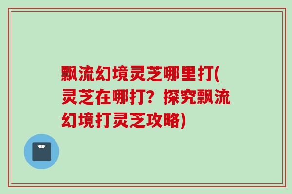 飘流幻境灵芝哪里打(灵芝在哪打？探究飘流幻境打灵芝攻略)