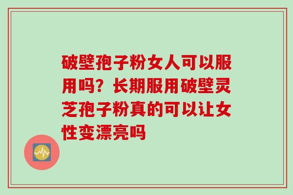 破壁孢子粉女人可以服用吗？长期服用破壁灵芝孢子粉真的可以让女性变漂亮吗