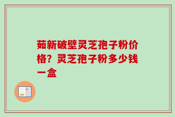 茹新破壁灵芝孢子粉价格？灵芝孢子粉多少钱一盒
