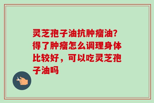 灵芝孢子油抗肿瘤油？得了肿瘤怎么调理身体比较好，可以吃灵芝孢子油吗