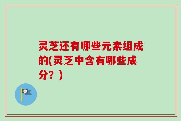 灵芝还有哪些元素组成的(灵芝中含有哪些成分？)