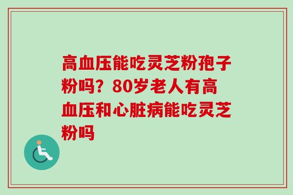 高血压能吃灵芝粉孢子粉吗？80岁老人有高血压和心脏病能吃灵芝粉吗