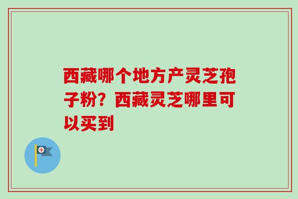 西藏哪个地方产灵芝孢子粉？西藏灵芝哪里可以买到