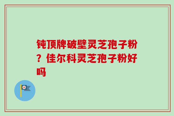 钝顶牌破壁灵芝孢子粉？佳尔科灵芝孢子粉好吗