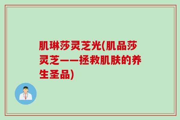 肌琳莎灵芝光(肌品莎灵芝——拯救肌肤的养生圣品)
