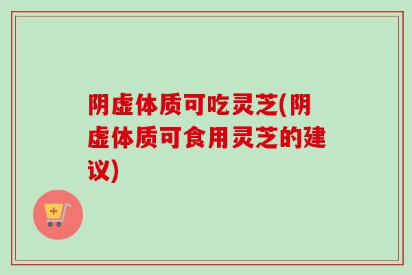 阴虚体质可吃灵芝(阴虚体质可食用灵芝的建议)