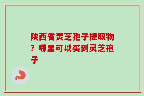 陕西省灵芝孢子提取物？哪里可以买到灵芝孢子