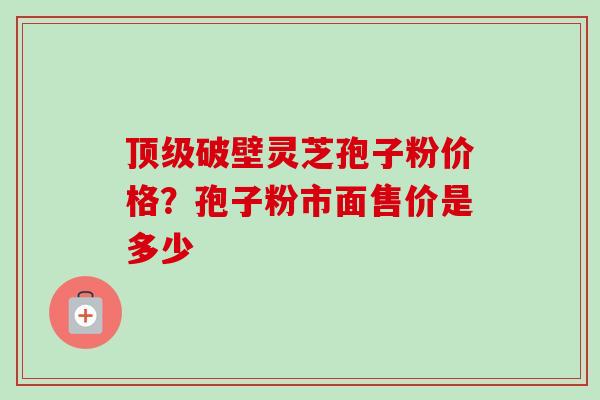 顶级破壁灵芝孢子粉价格？孢子粉市面售价是多少