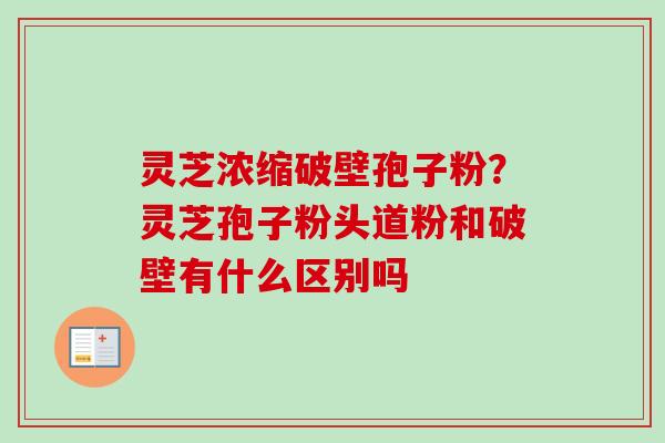 灵芝浓缩破壁孢子粉？灵芝孢子粉头道粉和破壁有什么区别吗
