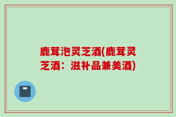 鹿茸泡灵芝酒(鹿茸灵芝酒：滋补品兼美酒)