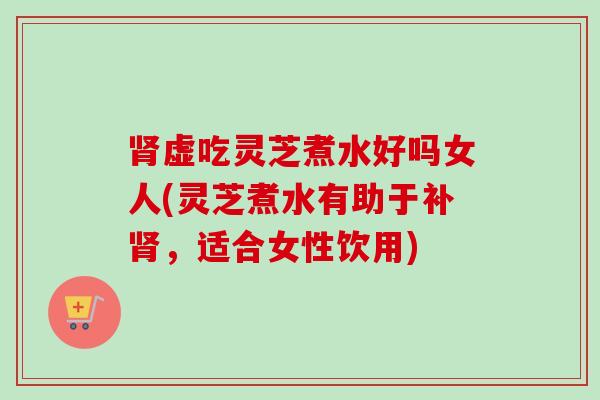 肾虚吃灵芝煮水好吗女人(灵芝煮水有助于补肾，适合女性饮用)