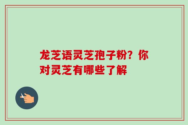 龙芝语灵芝孢子粉?你对灵芝有哪些了解