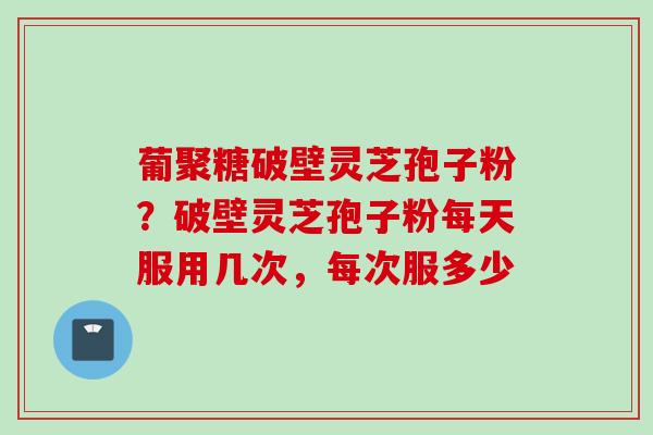 葡聚糖破壁灵芝孢子粉？破壁灵芝孢子粉每天服用几次，每次服多少