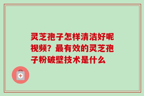灵芝孢子怎样清洁好呢视频？最有效的灵芝孢子粉破壁技术是什么