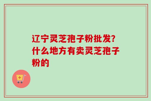 辽宁灵芝孢子粉批发？什么地方有卖灵芝孢子粉的