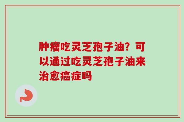 肿瘤吃灵芝孢子油？可以通过吃灵芝孢子油来治愈癌症吗