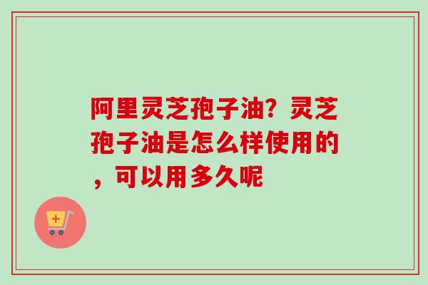 阿里灵芝孢子油？灵芝孢子油是怎么样使用的，可以用多久呢