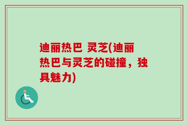迪丽热巴 灵芝(迪丽热巴与灵芝的碰撞，独具魅力)
