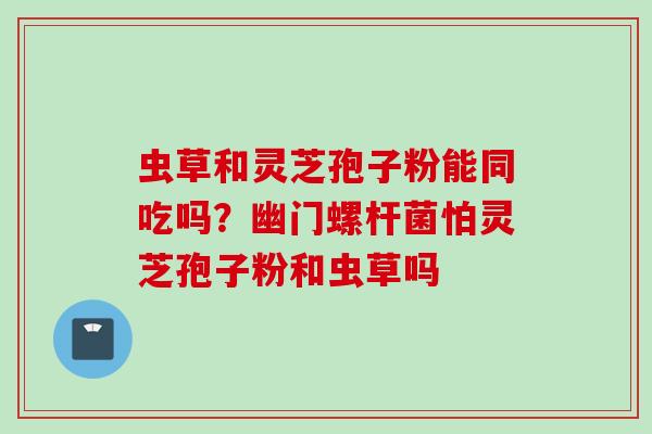 虫草和灵芝孢子粉能同吃吗？幽门螺杆菌怕灵芝孢子粉和虫草吗