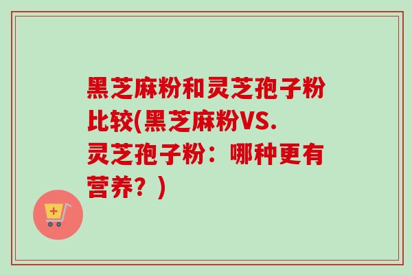 黑芝麻粉和灵芝孢子粉比较(黑芝麻粉VS.灵芝孢子粉：哪种更有营养？)