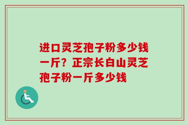 进口灵芝孢子粉多少钱一斤？正宗长白山灵芝孢子粉一斤多少钱