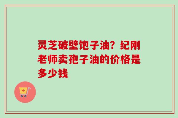 灵芝破壁饱子油？纪刚老师卖孢子油的价格是多少钱
