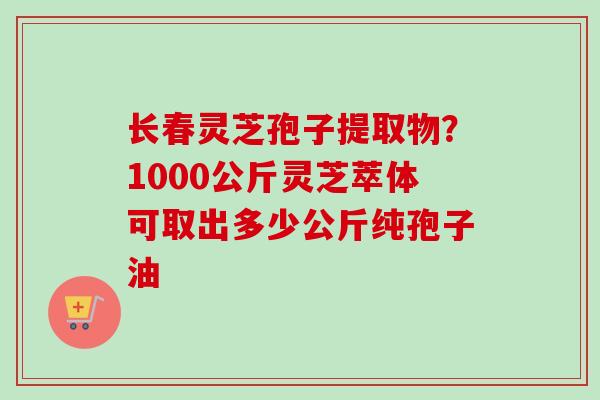 长春灵芝孢子提取物？1000公斤灵芝萃体可取出多少公斤纯孢子油