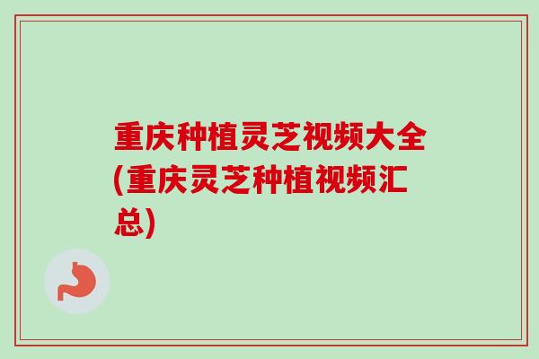重庆种植灵芝视频大全(重庆灵芝种植视频汇总)