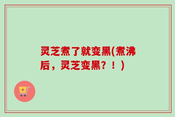 灵芝煮了就变黑(煮沸后，灵芝变黑？！)
