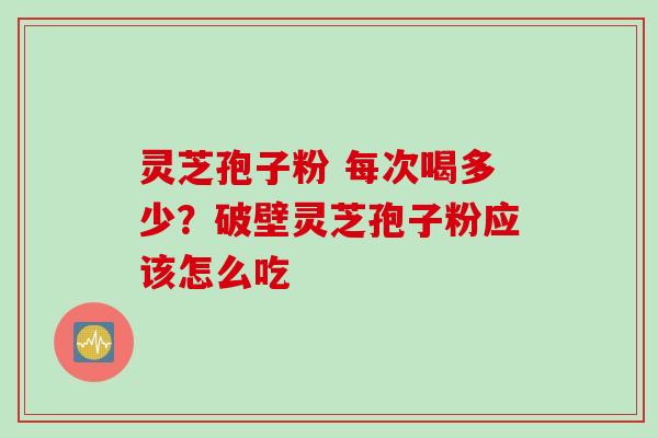 灵芝孢子粉 每次喝多少？破壁灵芝孢子粉应该怎么吃