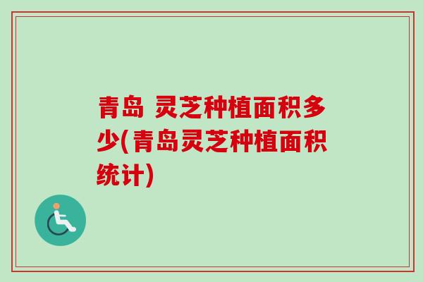 青岛 灵芝种植面积多少(青岛灵芝种植面积统计)