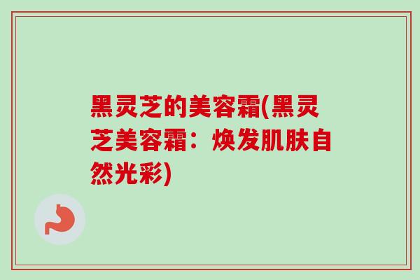 黑灵芝的美容霜(黑灵芝美容霜：焕发肌肤自然光彩)