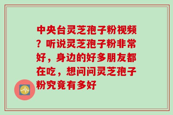 中央台灵芝孢子粉视频？听说灵芝孢子粉非常好，身边的好多朋友都在吃，想问问灵芝孢子粉究竟有多好