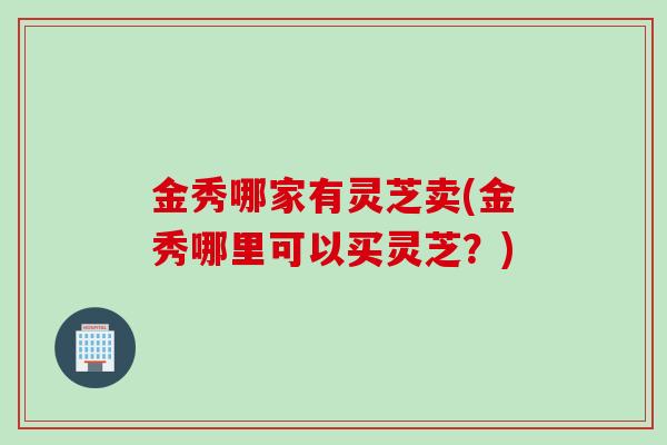 金秀哪家有灵芝卖(金秀哪里可以买灵芝？)