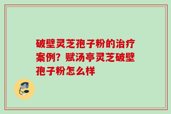 破壁灵芝孢子粉的治疗案例？赋汤亭灵芝破壁孢子粉怎么样
