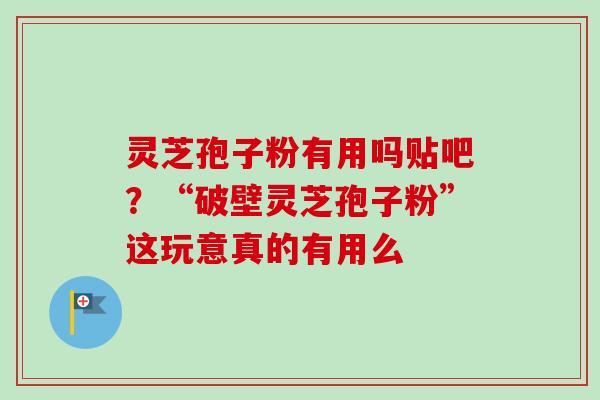灵芝孢子粉有用吗贴吧？“破壁灵芝孢子粉”这玩意真的有用么