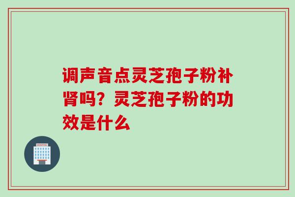 调声音点灵芝孢子粉补肾吗？灵芝孢子粉的功效是什么