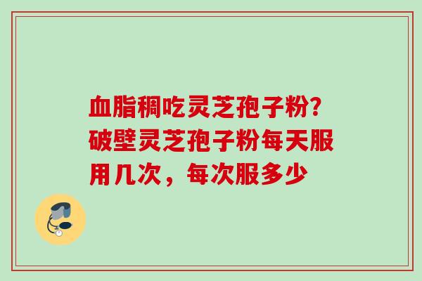 血脂稠吃灵芝孢子粉？破壁灵芝孢子粉每天服用几次，每次服多少