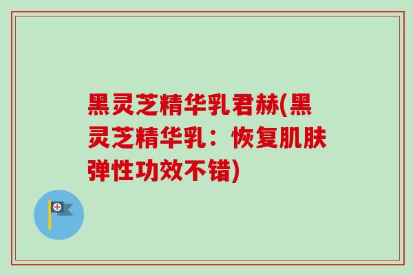 黑灵芝精华乳君赫(黑灵芝精华乳：恢复弹性功效不错)