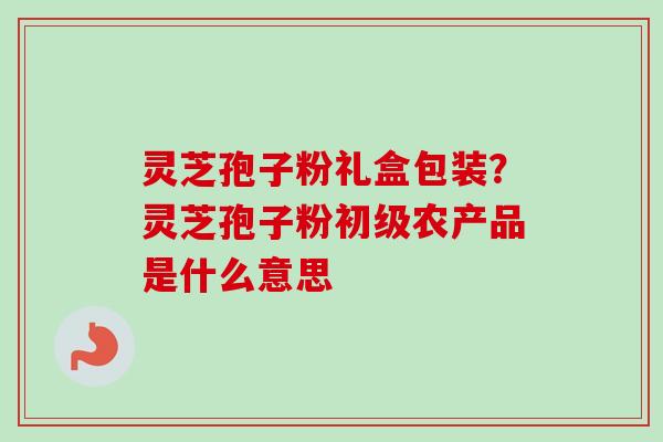 灵芝孢子粉礼盒包装？灵芝孢子粉初级农产品是什么意思