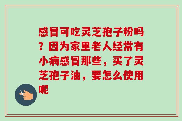 感冒可吃灵芝孢子粉吗？因为家里老人经常有小病感冒那些，买了灵芝孢子油，要怎么使用呢