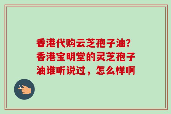香港代购云芝孢子油？香港宝明堂的灵芝孢子油谁听说过，怎么样啊
