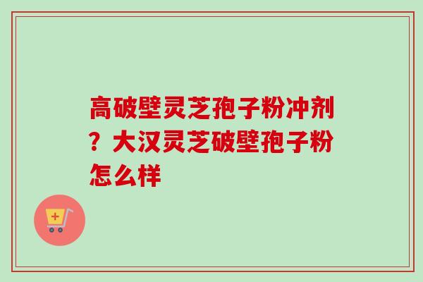 高破壁灵芝孢子粉冲剂？大汉灵芝破壁孢子粉怎么样
