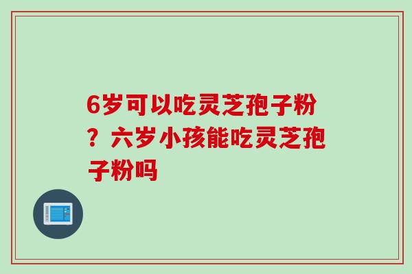 6岁可以吃灵芝孢子粉？六岁小孩能吃灵芝孢子粉吗