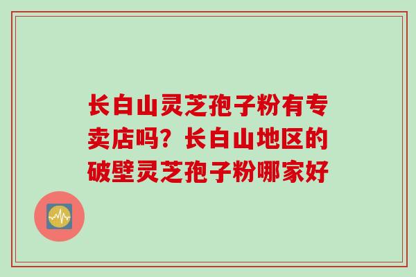 长白山灵芝孢子粉有专卖店吗？长白山地区的破壁灵芝孢子粉哪家好