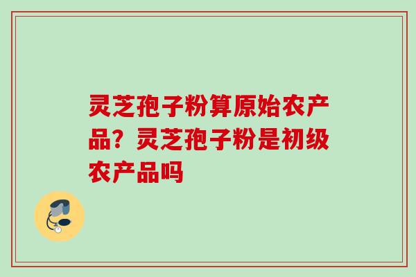 灵芝孢子粉算原始农产品?灵芝孢子粉是初级农产品吗 灵芝孢子粉算原始农产品?灵芝孢子粉是初级农产品吗